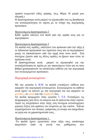 γραπτό κειμενικό είδος γραφής. (π.χ. Θέμα: Η μικρή μου
αδερφή.)
Η δραστηριότητα αυτή μπορεί να αξιοποιηθεί και ως βοηθητική
για αυτοαξιολόγηση σε σχέση με το στόχο της περιγραφής
προσώπων.
Προτεινόμενη δραστηριότητα 2
Κάθε ομάδα επιλέγει ένα παιδί από την ομάδα τους και το
περιγράφουν.
Προτεινόμενη δραστηριότητα 3
Τα παιδιά στις ομάδες, επιλέγουν ένα πρόσωπο από την τάξη ή
το διδακτικό προσωπικό του σχολείου τους και το περιγράφουν
χωρίς να αποκαλύψουν από την αρχή ποιο είναι αυτό . Στη
συνέχεια ζητούν από τις άλλες ομάδες να βρουν ποιο είναι το
πρόσωπο αυτό.
Η δραστηριότητα αυτή μπορεί να αξιοποιηθεί για την
αυτοαξιολόγηση σε σχέση με τον παραγόμενο λόγο και σε ποιο
βαθμό χρησιμοποιούν τα κατάλληλα επίθετα για την περιγραφή
των συγκεκριμένων προσώπων.
Περιγραφή αντικειμένων
Με την εργασία 6, Β.Μ. τα παιδιά εντοπίζουν επίθετα που
αφορούν την περιγραφή αντικειμένου. Συγκεκριμένα τα επίθετα
αυτά έχουν να κάνουν με την περιγραφή του και αφορούν το
μέγεθος , το υλικό και την εμφάνισή του.
Τα παιδιά προχωρούν στην εργασία 7, Τ.Ε. Εντοπίζουν τις
πληροφορίες που δίνει το κείμενο και δε φαίνονται στην εικόνα.
Αφού τις συζητήσουν στην τάξη, στη συνέχεια αντιστοιχίζουν
μερικές λέξεις και φράσεις του κειμένου με την εικόνα . Έπειτα
συμπληρώνουν τον πίνακα, γράφοντας το όνομα του παιχνιδιού,
τα μέρη και τα χαρακτηριστικά τους .
Προτεινόμενη δραστηριότητα 1 .
Τα παιδιά έχουν οργανώσει στην τάξη τους κατάστημα
παιχνιδιών (από τη γωνιά του μαθήματος των
8
Επιμέλεια επανάληψης: Χρήστος Χαρμπής σελ. 166
 