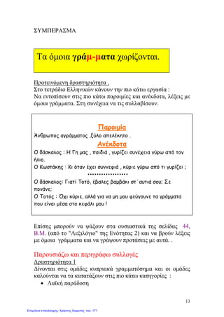 ΣΥΜΠΕΡΑΣΜΑ
Προτεινόμενη δραστηριότητα .
Στο τετράδιο Ελληνικών κάνουν την πιο κάτω εργασία :
Να εντοπίσουν στις πιο κάτω παροιμίες και ανέκδοτα, λέξεις με
όμοια γράμματα. Στη συνέχεια να τις συλλαβίσουν.
Παροιμία
Άνθρωπος αγράμματος ,ξύλο απελέκητο .
Ανέκδοτα
Ο δάσκαλος : Η Γη μας , παιδιά , γυρίζει συνέχεια γύρω από τον
ήλιο.
Ο Κωστάκης : Κι όταν έχει συννεφιά , κύριε γύρω από τι γυρίζει ;
O δάσκαλος: Γιατί Τοτό, έβαλες βαμβάκι στ΄αυτιά σου; Σε
πονάνε;
Ο Τοτός : Όχι κύριε, αλλά για να μη μου φεύγουνε τα γράμματα
που είναι μέσα στο κεφάλι μου !
Επίσης μπορούν να ψάξουν στα ουσιαστικά της σελίδας 44,
Β.Μ. (από το "Λεξιλόγιο" της Ενότητας 2) και να βρούν λέξεις
με όμοια γράμματα και να γράψουν προτάσεις με αυτά. .
Παρουσιάζω και περιγράφω συλλογές
Δραστηριότητα 1
Δίνονται στις ομάδες κυπριακά γραμματόσημα και οι ομάδες
καλούνται να τα κατατάξουν στις πιο κάτω κατηγορίες :
• Λαϊκή παράδοση
Τα όμοια γράμ-ματα χωρίζονται.
13
Επιμέλεια επανάληψης: Χρήστος Χαρμπής σελ. 171
 