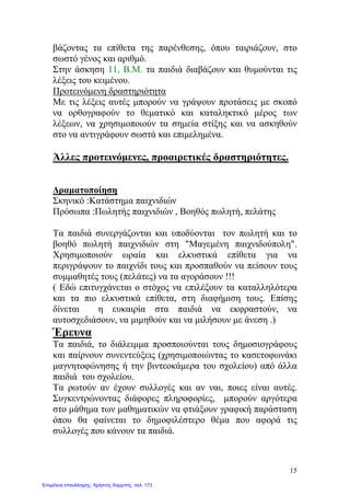 βάζοντας τα επίθετα της παρένθεσης, όπου ταιριάζουν, στο
σωστό γένος και αριθμό.
Στην άσκηση 11, Β.Μ. τα παιδιά διαβάζουν και θυμούνται τις
λέξεις του κειμένου.
Προτεινόμενη δραστηριότητα
Με τις λέξεις αυτές μπορούν να γράψουν προτάσεις με σκοπό
να ορθογραφούν το θεματικό και καταληκτικό μέρος των
λέξεων, να χρησιμοποιούν τα σημεία στίξης και να ασκηθούν
στο να αντιγράφουν σωστά και επιμελημένα.
Άλλες προτεινόμενες, προαιρετικές δραστηριότητες.
Δραματοποίηση
Σκηνικό :Κατάστημα παιχνιδιών
Πρόσωπα :Πωλητής παιχνιδιών , Βοηθός πωλητή, πελάτης
Τα παιδιά συνεργάζονται και υποδύονται τον πωλητή και το
βοηθό πωλητή παιχνιδιών στη "Μαγεμένη παιχνιδούπολη".
Χρησιμοποιούν ωραία και ελκυστικά επίθετα για να
περιγράψουν το παιχνίδι τους και προσπαθούν να πείσουν τους
συμμαθητές τους (πελάτες) να τα αγοράσουν !!!
( Εδώ επιτυγχάνεται ο στόχος να επιλέξουν τα καταλληλότερα
και τα πιο ελκυστικά επίθετα, στη διαφήμιση τους. Επίσης
δίνεται η ευκαιρία στα παιδιά να εκφραστούν, να
αυτοσχεδιάσουν, να μιμηθούν και να μιλήσουν με άνεση .)
Έρευνα
Τα παιδιά, το διάλειμμα προσποιούνται τους δημοσιογράφους
και παίρνουν συνεντεύξεις (χρησιμοποιώντας το κασετοφωνάκι
μαγνητοφώνησης ή την βιντεοκάμερα του σχολείου) από άλλα
παιδιά του σχολείου.
Τα ρωτούν αν έχουν συλλογές και αν ναι, ποιες είναι αυτές.
Συγκεντρώνοντας διάφορες πληροφορίες, μπορούν αργότερα
στο μάθημα των μαθηματικών να φτιάξουν γραφική παράσταση
όπου θα φαίνεται το δημοφιλέστερο θέμα που αφορά τις
συλλογές που κάνουν τα παιδιά.
15
Επιμέλεια επανάληψης: Χρήστος Χαρμπής σελ. 173
 