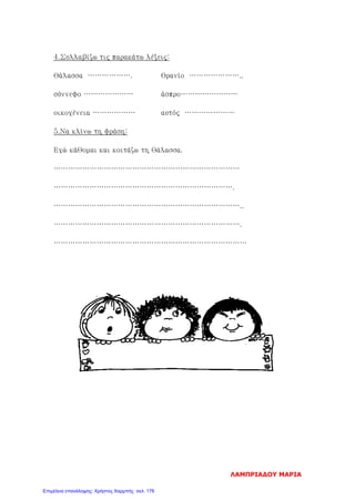 4.Συλλαβίζω τις παρακάτω λέξεις:
θάλασσα ………………. θρανίο …………………..
σύννεφο ………………… άσπρο……………………
οικογένεια ……………… αυτός …………………
5.Να κλίνω τη φράση:
Εγώ κάθομαι και κοιτάζω τη θάλασσα.
……………………………………………………………………
………………………………………………………………….
……………………………………………………………………..
…………………………………………………………………….
………………………………………………………………………
ΛΑΜΠΡΙΑΔΟΥ ΜΑΡΙΑ
Επιμέλεια επανάληψης: Χρήστος Χαρμπής σελ. 176
 