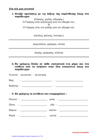 Στη νέα μας γειτονιά
1. Φτιάξε προτάσεις με τις λέξεις της παρένθεσης όπως στο
παράδειγμα:
(Γιώργος, ψηλός, αδερφός.)
Ο Γιώργος είναι ψηλότερος από τον αδερφό του.
Ή
Ο Γιώργος είναι πιο ψηλός από τον αδερφό του.
(σκύλος, φιλικός, λιοντάρι.)
(αεροπλάνα, γρήγορα, πλοία)
(λαγός, γρήγορος, χελώνα)
2. Να γράψεις δίπλα σε κάθε ουσιαστικό ένα ρήμα και ένα
επίθετο που να ανήκουν στην ίδια οικογένεια όπως στο
παράδειγμα:
Γειτονιά - γειτονεύω - γειτονικός
Φως - __________________________ - ________________________
Εργάτης - __________________________ - ________________________
3. Να γράψεις τα αντίθετα των επιρρημάτων :
Παντού - _______________________ μέσα - _________________________
Πάνω - _______________________ εδώ - __________________________
Βόρεια - _______________________ κάπου - _________________________
Ψηλά - _______________________ κοντά - _________________________
Γιαννούλα Γεωργιάδου
Επιμέλεια επανάληψης: Χρήστος Χαρμπής σελ. 179
 