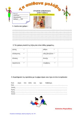 ΓΡΑΠΤΗ ΔΟΚΙΜΑΣΙΑ
ΣΤΗ ΓΛΩΣΣΑ
«ΣΤΟ ΣΠΙΤΙ ΚΑΙ ΣΤΗ ΓΕΙΤΟΝΙΑ»
1. Ακούω και γράφω :
………………………………………………………………………………………………
………………………………………………………………………………………………
………………………………………………………………………………………………
………………………………………………………………………………………………
………………………………………………………………………………………………
………………………………………………………………………………………………
2. Να γράψεις σωστά τις λέξεις που είναι λάθος γραμμένες.
φώτης  αθήνα 
αλιάκμονας  οδός βενιζέλου 
πίνακας  άνοιξη 
παρασκευή  νοέμβριος 
3. Συμπλήρωσε τις προτάσεις με το ρήμα είμαι και έχω σε όλα τα πρόσωπα:
Εγώ είμαι στο σπίτι και έχω διάβασμα.
Εσύ …………………………………….. ……………………………………………..
Αυτός …………………………………………………………………………………
Εμείς …………………………………. .......................................................................
Εσείς ………………………………….. ……………………………………………..
Αυτοί ………………………………………………………………………………….
Όνομα______________
Επώνυμο____________
Ημερομηνία_________
Βαθμός __/100
Καλλιόπη Ψαρουδάκη
Επιμέλεια επανάληψης: Χρήστος Χαρμπής σελ. 181
 