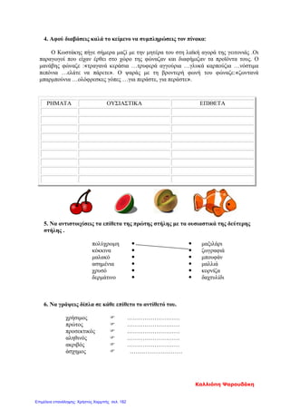 4. Αφού διαβάσεις καλά το κείμενο να συμπληρώσεις τον πίνακα:
Ο Κωστάκης πήγε σήμερα μαζί με την μητέρα του στη λαϊκή αγορά της γειτονιάς .Οι
παραγωγοί που είχαν έρθει στο χώρο της φώναζαν και διαφήμιζαν τα προϊόντα τους. Ο
μανάβης φώναζε :«τραγανά κεράσια …τρυφερά αγγούρια …γλυκά καρπούζια …νόστιμα
πεπόνια …ελάτε να πάρετε». Ο ψαράς με τη βροντερή φωνή του φώναζε:«ζωντανά
μπαρμπούνια …ολόφρεσκες γόπες …για περάστε, για περάστε».
ΡΗΜΑΤΑ ΟΥΣΙΑΣΤΙΚΑ ΕΠΙΘΕΤΑ
5. Να αντιστοιχίσεις τα επίθετα της πρώτης στήλης με τα ουσιαστικά της δεύτερης
στήλης .
πολύχρωμη   μαξιλάρι
κόκκινα   ζωγραφιά
μαλακό   μπουφάν
ασημένια   μαλλιά
χρυσό   κορνίζα
δερμάτινο   δαχτυλίδι
6. Να γράψεις δίπλα σε κάθε επίθετο το αντίθετό του.
χρήσιμος  ………………………
πρώτος  ………………………
προσεκτικός  ………………………
αληθινός  ………………………
ακριβός  ………………………
άσχημος  ………………………
Καλλιόπη Ψαρουδάκη
Επιμέλεια επανάληψης: Χρήστος Χαρμπής σελ. 182
 