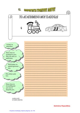 ΔΑΣΚΑΛΟΣ:
ΣΤΑΜΟΣ ΦΩΤΗΣ
Ποιο είναι το
αγαπημένο μου;
Πώς και πότε το
απέκτησα;
Περιγράφω τα
χαρακτηριστικά
του.
Πώς παίζω μαζί
του;
Ποια είναι τα
συναισθήματά
μου για το
παιχνίδι μου;
Αγαπώ τα
παιχνίδια;
…………………………………………………………
…………………………………………………………
…………………………………………………………
…………………………………………………………
…………………………………………………………
…………………………………………………………
…………………………………………………………
…………………………………………………………
…………………………………………………………
…………………………………………………………
…………………………………………………………
…………………………………………………………
…………………………………………………………
…………………………………………………………
…………………………………………………………
…………………………………………………………
…………………………………………………………
…………………………………………………………
…………………………………………………………
…………………………………………………………
…………………………………………………………
…………………………………………………………
…………………………………………………………
…………………………………………………………
…………………………………………………………
Καλλιόπη Ψαρουδάκη
Επιμέλεια επανάληψης: Χρήστος Χαρμπής σελ. 184
 