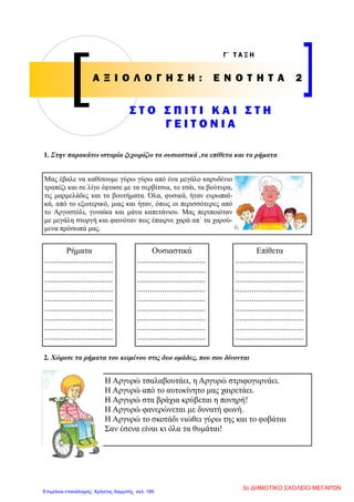 Σ Τ Ο Σ Π Ι Τ Ι Κ Α Ι Σ Τ Η
Γ Ε Ι Τ Ο Ν Ι Α
Γ ΄ Τ Α Ξ Η
Α Ξ Ι Ο Λ Ο Γ Η Σ Η : Ε Ν Ο Τ Η Τ Α 2
Μας έβαλε να καθίσουμε γύρω γύρω από ένα μεγάλο καρυδένιο
τραπέζι και σε λίγο έφτασε με τα σερβίτσια, το τσάι, τα βούτυρα,
τις μαρμελάδες και τα βουτήματα. Όλα, φυσικά, ήταν ευρωπαϊ-
κά, από το εξωτερικό, μιας και ήταν, όπως οι περισσότερες από
το Αργοστόλι, γυναίκα και μάνα καπετάνιου. Μας περιποιόταν
με μεγάλη στοργή και φαινόταν πως έπαιρνε χαρά απ΄ τα χαρού-
μενα πρόσωπά μας.
1. Στην παρακάτω ιστορία ξεχωρίζω τα ουσιαστικά ,τα επίθετα και τα ρήματα
Ρήματα
.................................
.................................
.................................
.................................
.................................
.................................
.................................
.................................
.................................
Ουσιαστικά
.................................
.................................
.................................
.................................
.................................
.................................
.................................
.................................
.................................
Επίθετα
.................................
.................................
.................................
.................................
.................................
.................................
.................................
.................................
.................................
2. Χώρισε τα ρήματα του κειμένου στις δυο ομάδες, που σου δίνονται
Η Αργυρώ τσαλαβουτάει, η Αργυρώ στριφογυρνάει.
Η Αργυρώ από το αυτοκίνητο μας χαιρετάει.
Η Αργυρώ στα βράχια κρύβεται η πονηρή!
Η Αργυρώ φανερώνεται με δυνατή φωνή.
Η Αργυρώ το σκοτάδι νιώθει γύρω της και το φοβάται
Σαν έσενα είναι κι όλα τα θυμάται!
3ο ΔΗΜΟΤΙΚΟ ΣΧΟΛΕΙΟ ΜΕΓΑΡΩΝ
Επιμέλεια επανάληψης: Χρήστος Χαρμπής σελ. 185
 