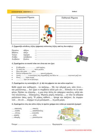 Σελίδα 2Α Ξ Ι Ο Λ Ο Γ Η Σ Η : Ε Ν Ο Τ Η Τ Α 2
Ενεργητικά Ρήματα
...............................................
...............................................
...............................................
...............................................
...............................................
...............................................
...............................................
...............................................
...............................................
Παθητικά Ρήματα
...............................................
...............................................
...............................................
...............................................
...............................................
...............................................
...............................................
...............................................
...............................................
3. Σχηματίζω σύνθετες λέξεις (ρήματα) ενώνοντας λέξεις από τις δυο στήλες:
Πηγαίνω
Μπαίνω
Τρέμω
Ανάβω
Ανεβαίνω
σβήνω
παίζω
έρχομαι
κατεβαίνω
βγαίνω
→ .......................................................................................
→ .......................................................................................
→ .......................................................................................
→ .......................................................................................
→ .......................................................................................
→ .......................................................................................
4. Συμπληρώνω το σωστό τύπο του είναι και του έχω:
 Η εβδομάδα ........................ επτά ημέρες.
 Το σπίτι δεν .................... πολύ μεγάλο.
 Όλοι εδώ μέσα ......... φίλοι.
 Πολλοί άνθρωποι δεν ................... αρκετά χρήματα.
 Αυτός ............... ο καινούριος σας συμμαθητής και θέλω να ..................... ευγενικοί μαζί του.
 Ποιος .......... τώρα σειρά;
 ................ ώρα για να φύγουμε;
5. Συμπληρώνω τις καταλήξεις (ε ή αι) στα ρήματα του πιο κάτω κειμένου:
Κάθε φορά που καθόμαστ... να παίξουμ.... Με την αδερφή μου, κάτι γίνετ....
και μαλλώνουμ.... Δεν ξέρω τι συμβαίνει αλλά μου είν.... δύσκολο να το απο-
φύγω. Πρέπει να εξηγούμ.... η μια στην άλλη ότι υπάρχουν κανόνες, αλλά πά-
ντα τελειώνουμ.... τσακωμένες. Μερικές φορές σκέφτομ..... αν όλα τα αδέρφια
μαλώνουν όπως εμείς. Ή μήπως κάθοντ..... ήσυχα και παίζουν; Δε συμφω-
νείτ.... ότι είν..... άσχημο να μη μιλιόμαστ..... τη μισή μέρα;
6. Συμπληρώνω στις πιο κάτω λέξεις το πρώτο γράμμα που λείπει με κεφαλαίο ή μικρό:
......σπανικός ......σπανός
.......λλάδα ......απαδόπουλος
.......ούνιος .....ευκωσία
.....ραπέζι .......ρίτη
.....οδωρής ......ριστούγεννα
Όνομα: ..................................................................... Ημερομηνία: ....................................
3ο ΔΗΜΟΤΙΚΟ ΣΧΟΛΕΙΟ ΜΕΓΑΡΩΝ
Επιμέλεια επανάληψης: Χρήστος Χαρμπής σελ. 186
 