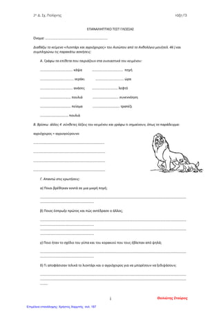 2ο Δ. Σχ. Πολίχνης τάξη Γ3
ΕΠΑΝΑΛΗΠΤΙΚΟ ΤΕΣΤ ΓΛΩΣΣΑΣ
Όνομα: ……………………………………………………………….
Διαβάζω το κείμενο «Λιοντάρι και αγριόχοιρος» του Αισώπου από το Ανθολόγιο μου(σελ. 46 ) και
συμπληρώνω τις παρακάτω ασκήσεις:
Α. Γράφω τα επίθετα που ταιριάζουν στα ουσιαστικά του κειμένου:
……………………………….. κάψα ……………………………… πηγή
…………………….............. νεράκι …………………………… ώρα
……………………………….. ανάσες ………………………… λεφτό
……………………………… πουλιά …….………………….. συνεννόηση
……………………………… πείσμα ...…..………………….. τραπέζι
…………………………… πουλιά
Β. Βρίσκω άλλες 4 σύνθετες λέξεις του κειμένου και γράφω τι σημαίνουν, όπως το παράδειγμα:
αγριόχοιρος = αγριογούρουνο
………………………………………………………………………..
…………………………………………………………………………
…………………………………………………………………………
…………………………………………………………………………
Γ. Απαντώ στις ερωτήσεις:
α) Ποιοι βρέθηκαν κοντά σε μια μικρή πηγή;
………………………………………………………………………………………………………………………………………………………
………………………………………………………
β) Ποιος έσπρωξε πρώτος και πώς αντέδρασε ο άλλος;
………………………………………………………………………………………………………………………………………………………
………………………………………………………
………………………………………………………………………………………………………………………………………………………
………………………………………………………
γ) Ποιο ήταν το σχέδιο του γύπα και του κορακιού που τους έβλεπαν από ψηλά;
………………………………………………………………………………………………………………………………………………………
………………………………………………………
δ) Τι αποφάσισαν τελικά το λιοντάρι και ο αγριόχοιρος για να μπορέσουν να ξεδιψάσουν;
………………………………………………………………………………………………………………………………………………………
………………………………………………………………………………………………………………………………………………………
………
Θολιώτης Σταύροςi
Επιμέλεια επανάληψης: Χρήστος Χαρμπής σελ. 187
 