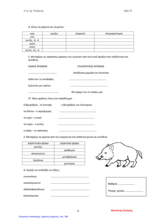2ο Δ. Σχ. Πολίχνης τάξη Γ3
Δ. Κλίνω τα ρήματα του κειμένου:
εγώ γεμίζω σταματώ απομακρύνομαι
εσύ
αυτός, -ή, -ό
εμείς
εσείς
αυτοί, -ές, -ά
Ε. Μεταφέρω τις παρακάτω φράσεις του κειμένου από τον ενικό αριθμό στον πληθυντικό και
αντίθετα:
ΕΝΙΚΟΣ ΑΡΙΘΜΟΣ ΠΛΗΘΥΝΤΙΚΟΣ ΑΡΙΘΜΟΣ
……………………………………….. Κατέβηκαν χαμηλά και πετούσαν
Καλά που το κατάλαβες ….………………………………………………...
Εμένα δε μου αρέσει ……………………………………………………..
………………………………………….. Θα είχαμε πιει το νεράκι μας
ΣΤ. Κάνω φράσεις όπως στο παράδειγμα:
Ο βρυχηθμός - το λιοντάρι ο βρυχηθμός του λιονταριού
τα δόντια – ο αγριόχοιρος …………………………………………………….
το νερό – η πηγή ……………………………………………………
τα νύχια – ο γύπας …………………………………………………….
η κάψα – το καλοκαίρι ……………………………………………………..
Ζ. Μεταφέρω τα ρήματα από την ενεργητική στη παθητική φωνή και αντίθετα:
ΕΝΕΡΓΗΤΙΚΗ ΦΩΝΗ ΠΑΘΗΤΙΚΗ ΦΩΝΗ
χτενίζω
γράφομαι
απογοητεύω
μεταφέρομαι
ξεριζώνω
χτυπιέμαι
Η. Χωρίζω σε συλλαβές τις λέξεις:
συνεννόηση ………………………………………………………
καταπληγιαστεί ………………………………………………………..
αλληλοφαγωθούμε ……………………………………………………….
ξαναπαίρνανε ……………………………………………………….
Βαθμός: ……………………
Υπογρ. γονέα:……………………….
Θολιώτης Σταύροςii
Επιμέλεια επανάληψης: Χρήστος Χαρμπής σελ. 188
 