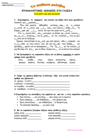 ΕΠΑΝΑΛΗΠΤΙΚΕΣ ΑΣΚΗΣΕΙΣ ΣΤΗ ΓΛΩΣΣΑ
Στο σπίτι και στη γειτονιά
1. Συμπληρώνω τα γράμματα που λείπουν και βάζω τόνο όπου χρειάζεται:
Αγαπητό μου __μερολόγι__,
Πριν από μερικές εβδομάδες μετακομ__σαμ__ σε κ__νούρια
γ__τονιά. Οι γ__τονες μας __ν__ καλ__ και ευγενικ__ άνθρ__π__. Το
διαμέρ__σμά μας __ν__ άνετο και έχει και χώρο για π__χνίδ__.
Στο γ__τονικό σπίτ_ μέν__ μια κυρία με άσπρα μα__ιά και ευγενικ__
πρ__σ__π__. Σκέφτομ__ την Κ__ριακ__ να την επισκεφτ__. Λες να έχει
ε__όνια για να παίζουμε;
Σήμερα τακτοποίησα τη συ__ογή μου από κάρτες είδα τ__λεόραση και
σ__ζ__τησα με τους γονείς μου. Δε σου κρ__βω πως φοβάμ__ και
χρειάζομ__ χρόνο για να προσαρμοστ__. Την Τρ__τ__ με την οικογέν__ά
μου θα πάμε στο φίλ__ μου το Μίκη. Ακόμα γελ__ με τα αστεία που κάναμε!
2. Να ξαναγράψετε τις παρακάτω λέξεις και να βάλεις κεφαλαίο το πρώτο
γράμμα όπου χρειάζεται.
πίσω, ελλάδα , νίκος, πόρτα, παναγιώτης, λήμνος,
αργυρώ, πράσινο, δευτέρα, νοέμβριος , φθινόπωρο, ξεχνώ
………………………………………………………………………………………………………………………………………
………………………………………………………………………………………………………………………………………
………………………………………………………………………………………………………………………………………
3. Γράψε τις φράσεις βάζοντας τη δεύτερη λέξη στη γενική πτώση στον
αριθμό που βρίσκεται:
το χρώμα - το σπίτι:________________________________
η συλλογή - ο παππούς:______________________________
τα τετράδια - τα παιδιά:______________________________
τα παράθυρα - τα σπίτια_____________________________
4.Συμπληρώνω τις καταλήξεις των ρημάτων με -μαι και -ε στις παρακάτω προτάσεις.
 Εγώ πλένομ..........και χτενίζομ.........πριν φύγω για το σχολείο.
 Εμείς γράφουμ..........και διαβάζουμ.........στο γραφείο μας.
 Εμείς σκουπίζουμ……….και καθαρίζουμ……το δωμάτιό μας.
 Το καλοκαίρι δροσίζομ……....με κρύο νερό.
5. Με τα παρακάτω ζευγάρια λέξεων κάνω σύνθετες λέξεις.
χαζός-γελώ _____________ κρυφός-ακούω ____________
μικρός-πράγματα __________ σιγά-τραγουδώ ____________
πλούσιος-παιδί ____________ μακρύς-στενός ____________
ONOMA:________________
ΗΜΕΡΟΜΗΝΙΑ:___________
Η τάξη της κυρίας Γεωργίας
Επιμέλεια επανάληψης: Χρήστος Χαρμπής σελ. 190
 