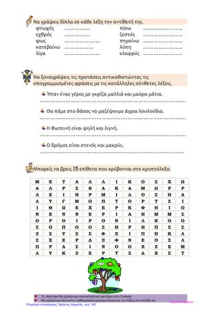 Να γράψεις δίπλα σε κάθε λέξη την αντίθετή της.
φτωχός …………… πίσω …………………..
εχθρός …………… ζεστός …………………..
φως ………………… πηγαίνω …………………..
κατεβαίνω …………….. λύπη …………………..
λίγα ………………… ελαφρύς …………………..
Να ξαναγράψεις τις προτάσεις αντικαθιστώντας τις
υπογραμμισμένες φράσεις με τις κατάλληλες σύνθετες λέξεις.
Ήταν ένας γέρος με γκρίζα μαλλιά και μαύρα μάτια.
………………………………………………………………………….
Θα πάμε στο δάσος να μαζέψουμε άγρια λουλούδια.
………………………………………………………………………….
Η Φωτεινή είναι ψηλή και λιγνή.
………………………………………………………………………….
Ο δρόμος είναι στενός και μακρύς.
…………………………………………………………………………
Μπορείς να βρεις 15 επίθετα που κρύβονται στο κρυπτόλεξο;
Τη Δευτέρα θα γράψουμε επαναληπτικό κριτήριο στη Γλώσσα
Θα γράψουμε άγνωστη ορθογραφία χρησιμοποιώντας τις λέξεις στη σελίδα 43
Μ Ε Τ Α Λ Λ Ι Κ Ο Σ Χ Ω
Α Λ Ρ Σ Β Α Κ Α Μ Ω Ρ Ρ
Λ Ε Ι Η Ρ Μ Ι Λ Ο Σ Η Α
Λ Υ Γ Μ Ο Π Τ Ο Ρ Τ Σ Ι
Ι Θ Ω Ε Χ Ε Ρ Κ Φ Η Ι Ο
Ν Ε Ν Ν Ε Ρ Ι Α Η Μ Μ Σ
Ο Ρ Ο Ι Ρ Ο Ν Ι Λ Κ Ο Ο
Σ Ο Π Ο Ο Σ Η Ρ Η Π Σ Σ
Ζ Σ Υ Σ Σ Φ Ξ Ι Π Η Κ Λ
Σ Χ Ε Ρ Δ Ξ Φ Ν Ε Ο Σ Λ
Π Ρ Α Σ Ι Ν Ο Ο Χ Ζ Ε Μ
Λ Υ Κ Ζ Ε Ρ Τ Σ Δ Χ Σ Τ
Τσαμπίκα Δρακιού
Επιμέλεια επανάληψης: Χρήστος Χαρμπής σελ. 193
 