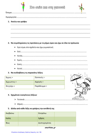 Όνομα:.............................................................................................................................................
Ημερομθνία:.....................................................................................................................................
1. Ακοφω και γράφω
2. Να ςυμπληρϊςεισ τισ προτάςεισ με το ρήμα είμαι και έχω ςε όλα τα πρόςωπα
Εγώ είμαι ςτο ςχολείο και ζχω γυμναςτικι
Εςφ..............................................................................................................................
Αυτόσ...........................................................................................................................
Εμείσ.............................................................................................................................
Εςείσ..............................................................................................................................
Αυτοί..............................................................................................................................
3. Να ςυλλαβίςεισ τισ παρακάτω λέξεισ
Άμμοσ = Παππούσ =
Άρρωςτοσ = Αρχθγόσ =
Φεγγάρι = Παράδειγμα =
4. Σχημάτιςε οικογένειεσ λέξεων
 Γειτονιά:.........................................................................................................................
 Διμοσ:...........................................................................................................................
5. Δίπλα από κάθε λέξη να γράψεισ την αντίθετή τησ
Ανεβαίνω Επιτρζπω
Καλόσ Εχκρόσ
Φωσ Δυςτυχιςμζνοσ
emathima.gr
Επιμέλεια επανάληψης: Χρήστος Χαρμπής σελ. 196
 