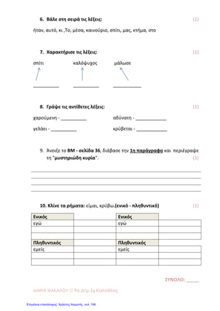ΜΑΡΙΑ ΦΑΚΑΛΟΥ ☼ 9ο Δημ Σχ Καλλιθέας
6. Βάλε ςτη ςειρά τισ λζξεισ: (1)
ήταν, αυτό, κι ,Το, μζςα, καινοφριο, ςπίτι, μασ, κτήμα, ςτο
7. Χαρακτήριςε τισ λζξεισ: (1)
ςπίτι καλόψυχοσ μάλωςε
__________ __________ ___________
8. Γράψε τισ αντίθετεσ λζξεισ: (1)
χαροφμενη - __________ αδφνατη - ____________
γελάει - __________ κρφβεται - ____________
9. Άνοιξε το ΒΜ - ςελίδα 36, διάβαςε την 1η παράγραφο και περιζγραψε
τη "μυςτηριώδη κυρία". (1)
10. Κλίνε τα ρήματα: είμαι, κρφβω.(ενικό - πληθυντικό) (1)
Ενικόσ Ενικόσ
εγϊ εγϊ
Πληθυντικόσ Πληθυντικόσ
εμείσ εμείσ
ΣΥΝΟΛΟ: _____
Επιμέλεια επανάληψης: Χρήστος Χαρμπής σελ. 199
 