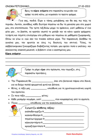 ΟΝΟΜΑΤΕΠΩΝΥΜΟ:__________________________________17-10-2013
Γεια σας, παιδιά. Είμαι ο τάκης μολυβάκης και θα σας πω πώς τα
περνάω. Λοιπόν, συνήθως κάθε δευτέρα πηγαίνω να δω τη μανούλα μου στο χωριό
μου, στο ατσιπόπουλο. Την τρίτη ταξιδεύω μέχρι το ηράκλειο, γιατί μαθαίνω σ’ ένα
φίλο μου , το βασίλη, να κρατάει σωστά το μολύβι και να κάνει ωραία γράμματα.
τετάρτη και πέμπτη επιστρέφω στο ρέθυμνο και πηγαίνω σε μαθήματα ζωγραφικής.
Θέλω να γίνω κι εγώ σαν τον πικάσο κάποια μέρα. Την παρασκευή, βοηθάω τη
γυναίκα μου, την αριστέα σε όλες τις δουλειές του σπιτιού. Τέλος, το
σαββατοκύριακο ξεκουράζομαι διαβάζοντας ποίηση- μου αρέσει πολύ ο γκάτσος- και
ακούγοντας κλασική μουσική- ο βιβάλντι είναι ο αγαπημένος μου.
Κύρια ονόματα:________________________________________________
___________________________________________________________
___________________________________________________________
___________________________________________________________
• Την Παρασκευή θα _______________ όλοι στο βοτανικό πάρκο στα Χανιά,
για να δούμε πολλά αρωματικά φυτά και βότανα.
• Φέτος, η τάξη μας ___________ υπεύθυνη για τη χριστουγεννιάτικη γιορτή
του σχολείου.
• Σε ποια τάξη ___________ φέτος;
• Κάθε μεσημέρι κοιμάμαι, γιατί _________ λίγο κουρασμένος από το σχολείο.
• Ποιος ________ υπεύθυνος για την ανακύκλωση;
Βρες τα κύρια ονόματα στο παρακάτω κειμενάκι και
γράψε τα από κάτω, με κεφαλαίο το πρώτο γράμμα.
Γράψε το ρήμα είμαι στο πρόσωπο, που ταιριάζει, στις
παρακάτω προτάσεις.
Σχηματίζω σύνθετες λέξεις:
ανάποδα+γυρίζω____________________________
κούκλα+θέατρο_____________________________
πηγαίνω+έρχομαι___________________________
κάγκελα+πόρτα_____________________________
κρουαζιέρα+πλοίο___________________________
Μαρία ΦρουδαράκηΕπιμέλεια επανάληψης: Χρήστος Χαρμπής σελ. 200
 