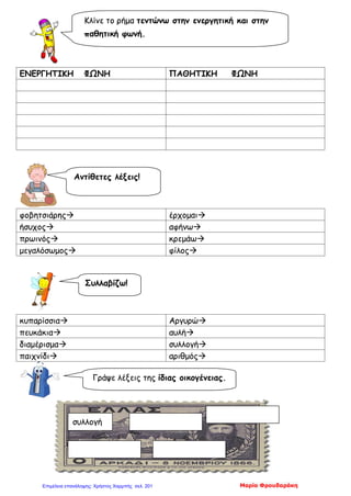 ΕΝΕΡΓΗΤΙΚΗ ΦΩΝΗ ΠΑΘΗΤΙΚΗ ΦΩΝΗ
φοβητσιάρης έρχομαι
ήσυχος αφήνω
πρωινός κρεμάω
μεγαλόσωμος φίλος
κυπαρίσσια Αργυρώ
πευκάκια αυλή
διαμέρισμα συλλογή
παιχνίδι αριθμός
Κλίνε το ρήμα τεντώνω στην ενεργητική και στην
παθητική φωνή.
Αντίθετες λέξεις!
Συλλαβίζω!
Γράψε λέξεις της ίδιας οικογένειας.
συλλογή
Μαρία ΦρουδαράκηΕπιμέλεια επανάληψης: Χρήστος Χαρμπής σελ. 201
 