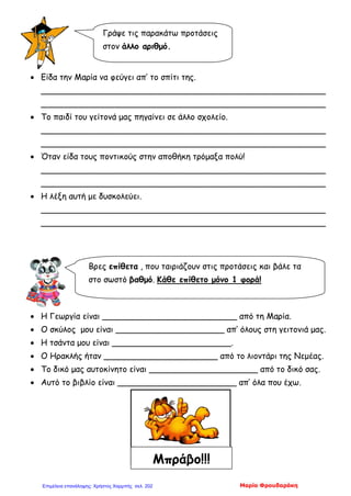 • Είδα την Μαρία να φεύγει απ’ το σπίτι της.
_______________________________________________________
_______________________________________________________
• Το παιδί του γείτονά μας πηγαίνει σε άλλο σχολείο.
_______________________________________________________
_______________________________________________________
• Όταν είδα τους ποντικούς στην αποθήκη τρόμαξα πολύ!
_______________________________________________________
_______________________________________________________
• Η λέξη αυτή με δυσκολεύει.
_______________________________________________________
_______________________________________________________
• Η Γεωργία είναι __________________________ από τη Μαρία.
• Ο σκύλος μου είναι _____________________ απ’ όλους στη γειτονιά μας.
• Η τσάντα μου είναι _______________________.
• Ο Ηρακλής ήταν ______________________ από το λιοντάρι της Νεμέας.
• Το δικό μας αυτοκίνητο είναι _____________________ από το δικό σας.
• Αυτό το βιβλίο είναι _______________________ απ’ όλα που έχω.
Γράψε τις παρακάτω προτάσεις
στον άλλο αριθμό.
Βρες επίθετα , που ταιριάζουν στις προτάσεις και βάλε τα
στο σωστό βαθμό. Κάθε επίθετο μόνο 1 φορά!
Μπράβο!!!
Μαρία ΦρουδαράκηΕπιμέλεια επανάληψης: Χρήστος Χαρμπής σελ. 202
 