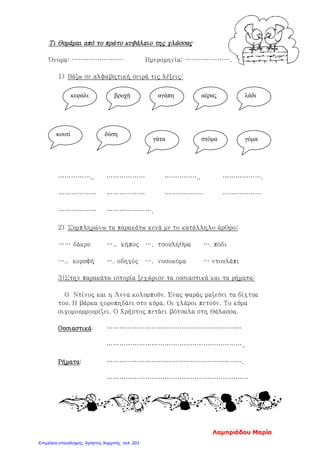 Τι θυμάμαι από το πρώτο κεφάλαιο της γλώσσας
Όνομα: …………………… Ημερομηνία: ………………….
1) Βάζω σε αλφαβητική σειρά τις λέξεις:
…………….. ……………… …………….. ……………….
……………… ……………… ……………… ………………
……………… ………………….
2) Συμπληρώνω τα παρακάτω κενά με το κατάλληλο άρθρο:
…… δάκρυ ….. κήπος …. τσουλήθρα …. πόδι
….. κορυφή …. οδηγός …. νοσοκόμα … ντουλάπι
3)Στην παρακάτω ιστορία ξεχώρισε τα ουσιαστικά και τα ρήματα:
Ο Ντίνος και η Άννα κολυμπούν. Ένας ψαράς μαζεύει τα δίχτυα
του. Η βάρκα χοροπηδάει στο κύμα. Οι γλάροι πετούν. Το κύμα
σιγομουρμουρίζει. Ο Χρήστος πετάει βότσαλα στη θάλασσα.
Ουσιαστικά: ………………………………………………………
………………………………………………………..
Ρήματα: ……………………………………………………….
…………………………………………………………
κεφάλι βροχή αγάπη αέρας λάδι
κουτί δύση
γάτα στόμα γόμα
Λαμπριάδου Μαρία
Επιμέλεια επανάληψης: Χρήστος Χαρμπής σελ. 203
 