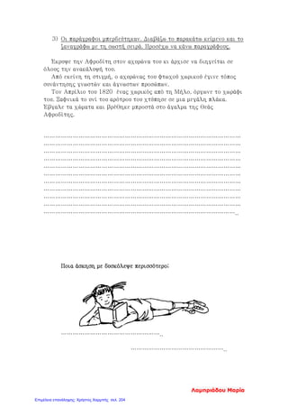 3) Οι παράγραφοι μπερδεύτηκαν. Διαβάζω το παρακάτω κείμενο και το
ξαναγράφω με τη σωστή σειρά. Προσέχω να κάνω παραγράφους.
Έκρυψε την Αφροδίτη στον αχυρώνα του κι άρχισε να διηγείται σε
όλους την ανακάλυψή του.
Από εκείνη τη στιγμή, ο αχυρώνας του φτωχού χωρικού έγινε τόπος
συνάντησης γνωστών και άγνωστων προσώπων.
Τον Απρίλιο του 1820 ένας χωρικός από τη Μήλο, όργωνε το χωράφι
του. Ξαφνικά το υνί του αρότρου του χτύπησε σε μια μεγάλη πλάκα.
Έβγαλε τα χώματα και βρέθηκε μπροστά στο άγαλμα της θεάς
Αφροδίτης.
…………………………………………………………………………………………
…………………………………………………………………………………………
…………………………………………………………………………………………
…………………………………………………………………………………………
…………………………………………………………………………………………
…………………………………………………………………………………………
…………………………………………………………………………………………
…………………………………………………………………………………………
…………………………………………………………………………………………
…………………………………………………………………………………………
………………………………………………………………………………………..
Ποια άσκηση με δυσκόλεψε περισσότερο;
……………………………………………..
…………………………………………..
Λαμπριάδου Μαρία
Επιμέλεια επανάληψης: Χρήστος Χαρμπής σελ. 204
 