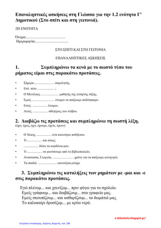 Επαναληπτικές ασκήσεις στη Γλώσσα για την 1.2 ενότητα Γ'
Δημοτικού (Στο σπίτι και στη γειτονιά).
2Η ΕΝΟΤΗΤΑ
Όνομα:...........................................
Ημερομηνία:....................................
ΣΤΟ ΣΠΙΤΙ ΚΑΙ ΣΤΗ ΓΕΙΤΟΝΙΑ
ΕΠΑΝΑΛΗΠΤΙΚΕΣ ΑΣΚΗΣΕΙΣ
1. Συμπληρώνω τα κενά με το σωστό τύπο του
ρήματος είμαι στις παρακάτω προτάσεις.
• Σήμερα ,....................... επιμελητής.
• Εσύ πότε ..................... ;
• Ο Μενέλαος ...................... μαθητής της τετάρτης τάξης.
• Εμείς ............................ έτοιμοι να παίξουμε ποδόσφαιρο.
• Εσείς .................. έτοιμοι;
• Αυτές ................... αθλήτριες του στίβου.
2. Διαβάζω τις προτάσεις και συμπληρώνω τη σωστή λέξη.
(έχω, έχεις, έχει, έχουμε, έχετε, έχουν)
• Ο Άλκης ....................ένα καινούριο ποδήλατο.
• Τι .................. και κλαις;
• .................. δέσει τα κορδόνια μου.
• Τι .................. να ψωνίσουμε από το βιβλιοπωλείο;
• Αναστασία, Γεωργία, .......................... χρόνο για να παίξουμε κυνηγητό;
• Τα παιδιά ....................... καινούρια ρούχα.
3. Συμπληρώνω τις καταλήξεις των ρημάτων με -μαι και -ε
στις παρακάτω προτάσεις.
Εγώ πλένομ... και χτενίζομ... πριν φύγω για το σχολείο.
Εμείς γράφουμ... και διαβάζουμ... στο γραφείο μας.
Εμείς σκουπίζουμ... και καθαρίζουμ... το δωμάτιό μας.
Το καλοκαίρι δροσίζομ... με κρύο νερό.
e-didaskalia.blogspot.gr/
Επιμέλεια επανάληψης: Χρήστος Χαρμπής σελ. 206
 