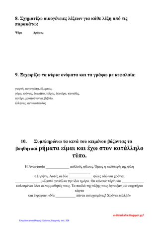 8. Σχηματίζω οικογένειες λέξεων για κάθε λέξη από τις
παρακάτω:
Ψάρι Δρόμος
9. Ξεχωρίζω τα κύρια ονόματα και τα γράφω με κεφαλαίο:
γιορτή, παναγιώτα, όλυμπος,
γόμα, ιούνιος, δωμάτιο, τοίχος, δευτέρα, καναδάς,
ποτήρι, χριστούγεννα, βιβλίο,
έλληνας, αντωνόπουλος
10. Συμπληρώνω τα κενά του κειμένου βάζοντας τα
βοηθητικά ρήματα είμαι και έχω στον κατάλληλο
τύπο.
Η Αναστασία _____________ πολλούς φίλους. Όμως η καλύτερή της φίλη
____________
η Ειρήνη. Αυτές οι δύο _____________ φίλες εδώ και χρόνια.
______________ μάλιστα γενέθλια την ίδια ημέρα. Θα κάνουν πάρτι και ____________
καλεσμένοι όλοι οι συμμαθητές τους. Τα παιδιά της τάξης τους έφτιαξαν μια ευχετήρια
κάρτα
και έγραψαν: «Να ___________ πάντα ευτυχισμένες! Χρόνια πολλά!»
e-didaskalia.blogspot.gr/
Επιμέλεια επανάληψης: Χρήστος Χαρμπής σελ. 208
 