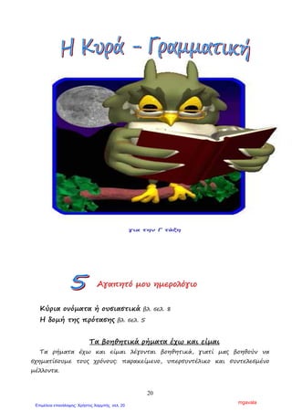 20
Ασκήσεις
1. Να βάλεις τις λέξεις στην οικογένεια που ανήκουν.
ψάρι ταξίδι δρόµος
…………………………….. …………………………….. ……………………………..
…………………………….. …………………………….. ……………………………..
…………………………….. …………………………….. ……………………………..
…………………………….. …………………………….. ……………………………..
…………………………….. …………………………….. ……………………………..
2. Να σχηµατίσεις οικογένειες λέξεων για καθεµιά από τις παρακάτω
λέξεις.
κήπος: …………………………………………………………………………………………………………………
……………………………………………………………………………………………………………………………..
σπίτι: …………………………………………………………………………………………………………………..
………………………………………………………………………………………………………………………………
ΑΑΑγγγαααπππηηητττόόό µµµοοουυυ ηηηµµµεεερρροοολλλόόόγγγιιιοοο
Κύρια ονόµατα ή ουσιαστικά βλ. σελ. 8
Η δοµή της πρότασης βλ. σελ. 5
Τα βοηθητικά ρήµατα έχω και είµαι
Τα ρήµατα έχω και είµαι λέγονται βοηθητικά, γιατί µας βοηθούν να
σχηµατίσουµε τους χρόνους: παρακείµενο, υπερσυντέλικο και συντελεσµένο
µέλλοντα.
πεζοδρόµιο, ταξιδεύω, ψαραγορά,
πολυταξιδεµένος, ψαράς, δροµέας,
ταξιδιώτης, ταχυδρόµος, ψαρόσουπα,
δροµολόγιο, ψαρεύω, καλοτάξιδος,
διαδροµή, ταξιδιωτικός, ψάρεµα
mgavala
Επιμέλεια επανάληψης: Χρήστος Χαρμπής σελ. 20
 