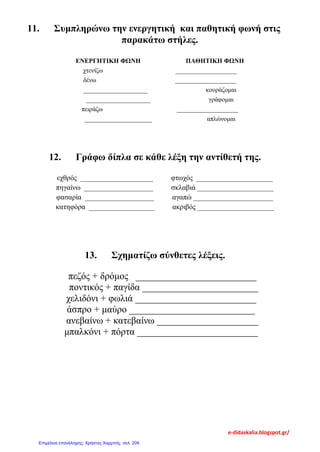 11. Συμπληρώνω την ενεργητική και παθητική φωνή στις
παρακάτω στήλες.
ΕΝΕΡΓΗΤΙΚΗ ΦΩΝΗ ΠΑΘΗΤΙΚΗ ΦΩΝΗ
χτενίζω ___________________
δένω ___________________
____________________ κουράζομαι
____________________ γράφομαι
πειράζω ___________________
_____________________ απλώνομαι
12. Γράφω δίπλα σε κάθε λέξη την αντίθετή της.
εχθρός ____________________ φτωχός _____________________
πηγαίνω ___________________ σκλαβιά _____________________
φασαρία ___________________ αγαπώ ______________________
κατηφόρα __________________ ακριβός _____________________
13. Σχηματίζω σύνθετες λέξεις.
πεζός + δρόμος _________________________
ποντικός + παγίδα ________________________
χελιδόνι + φωλιά _________________________
άσπρο + μαύρο __________________________
ανεβαίνω + κατεβαίνω _____________________
μπαλκόνι + πόρτα _________________________
e-didaskalia.blogspot.gr/
Επιμέλεια επανάληψης: Χρήστος Χαρμπής σελ. 209
 