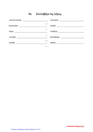 16. Συλλαβίζω τις λέξεις.
οικογενειακός ________________________ εκκλησία _______________________
___
καροτσάκι ___________________________ ελπίδα __________________________
__
άκρη _______________________________ σταθμός ________________________
__
ευτυχία _____________________________ κελάηδημα ______________________
___
αγκάθι ______________________________ παιδιά __________________________
___
e-didaskalia.blogspot.gr/
Επιμέλεια επανάληψης: Χρήστος Χαρμπής σελ. 211
 
