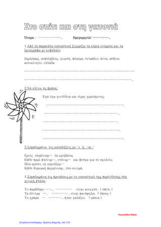 Όνομα : ………………….. Ημερομηνία: ……………..
1.Από τα παρακάτω ουσιαστικά ξεχωρίζω τα κύρια ονόματα και τα
ξαναγράφω με κεφαλαίο:
δημήτρης, σεπτέμβιος, γιορτή, φόρεμα, τετράδιο, άννα, αθήνα,
αυτοκίνητο, ελλάδα
…………………………………………………………………………………………
………………………………………………………………………………………..
2.Να κλίνω τη φράση:
Εγώ έχω γενέθλια και είμαι χαρούμενος.
……………………………………………………………….
……………………………………………………………..
…………………………………………………………….
……………………………………………………………….
………………………………………………………………….
3.Συμπληρώνω τις καταλήξεις με –ε ή -αι :
Εμείς στρώνουμ… τα κρεβάτια.
Κάθε πρωί πλένομ…, ντύνομ… και φεύγω για το σχολείο.
Μου αρέσει να γυμνάζομ…
Κάθε Κυριακή πηγαίνουμ.. στο σινεμά.
4.Συμπληρώνω τις προτάσεις με το ουσιαστικό της παρένθεσης στη
γενική πτώση:
Το παράθυρο …….. …………… είναι ανοιχτό. ( σπίτι )
Τα δέντρα …. …………….. είναι πανύψηλα. ( δάσος )
Το χρώμα … ………….. ήταν γαλάζιο. ( μάτια )
Λαμπριάδου Μαρία
Επιμέλεια επανάληψης: Χρήστος Χαρμπής σελ. 212
 