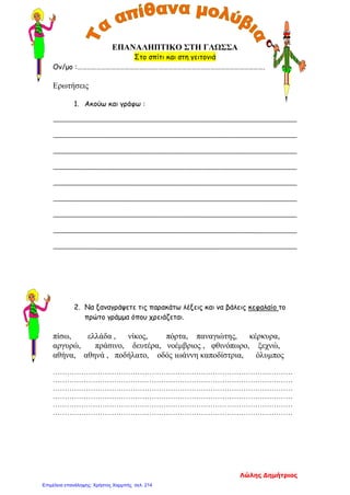 ΕΠΑΝΑΛΗΠΤΙΚΟ ΣΤΗ ΓΛΩΣΣΑ
Στο σπίτι και στη γειτονιά
Ον/μο :……………………………………………………………………………………………………….
Ερωτήσεις
1. Ακούω και γράφω :
2. Να ξαναγράψετε τις παρακάτω λέξεις και να βάλεις κεφαλαίο το
πρώτο γράμμα όπου χρειάζεται.
πίσω, ελλάδα , νίκος, πόρτα, παναγιώτης, κέρκυρα,
αργυρώ, πράσινο, δευτέρα, νοέμβριος , φθινόπωρο, ξεχνώ,
αθήνα, αθηνά , ποδήλατο, οδός ιωάννη καποδίστρια, όλυμπος
…………………………………………………………………………………………
…………………………………………………………………………………………
…………………………………………………………………………………………
…………………………………………………………………………………………
…………………………………………………………………………………………
…………………………………………………………………………………………
Λώλης Δημήτριος
Επιμέλεια επανάληψης: Χρήστος Χαρμπής σελ. 214
 