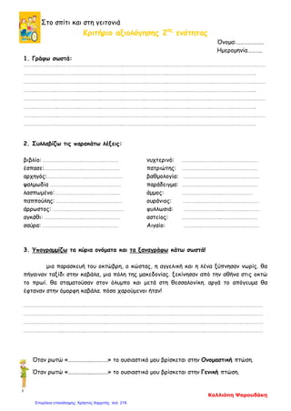 Στο σπίτι και στη γειτονιά
Κριτήριο αξιολόγησης 2ης
ενότητας
Όνομα:…………………
Ημερομηνία………..
1. Γράφω σωστά:
……..…………..…………..…………..…………..…………..…………..…………..…………..…………..…………..……
……..…………..…………..…………..…………..…………..…………..…………..…………..…………..…………..
……..…………..…………..…………..…………..…………..…………..…………..…………..…………..…………..……
……..…………..…………..…………..…………..…………..…………..…………..…………..…………..…………..
……..…………..…………..…………..…………..…………..…………..…………..…………..…………..…………..……
……..…………..…………..…………..…………..…………..…………..…………..…………..…………..…………..
……..…………..…………..…………..…………..…………..…………..…………..…………..…………..…………..……
……..…………..…………..…………..…………..…………..…………..…………..…………..…………..…………..
2. Συλλαβίζω τις παρακάτω λέξεις:
βιβλίο: ………..…………..…………..……… νυχτερινό: ………..…………..…………..………
έσπασε:………..…………..…………..……… πατριώτης: ………..…………..…………..………
αρχηγός:………..…………..…………..……… βαθμολογία: ………..…………..…………..………
ψαλμωδία ………..…………..…………..…… παράδειγμα: ………..…………..…………..………
λασπωμένο:………..…………..…………..… άμμος: ………..…………..…………..……
παππούλης: ………..…………..…………..… ουράνιος: ………..…………..…………..………
άρρωστος: ………..…………..…………..…… φυλλωσιά: ………..…………..…………..………
αγκάθι: ………..…………..…………..……… αστείος: ………..…………..…………..………
σαύρα: ………..…………..…………..……… Αιγαίο: ………..…………..…………..………
3. Υπογραμμίζω τα κύρια ονόματα και τα ξαναγράφω κάτω σωστά!
μια παρασκευή του οκτώβρη, ο κώστας, η αγγελική και η λένα ξύπνησαν νωρίς. θα
πήγαιναν ταξίδι στην καβάλα, μια πόλη της μακεδονίας. ξεκίνησαν από την αθήνα στις οκτώ
το πρωί. θα σταματούσαν στον όλυμπο και μετά στη θεσσαλονίκη. αργά το απόγευμα θα
έφταναν στην όμορφη καβάλα. πόσο χαρούμενοι ήταν!
………..…………..…………..…………..…………..…………..…………..………………..…………..…………..………
………..…………..…………..…………..…………..…………..…………..………………..…………..…………..………
………..…………..…………..…………..…………..…………..…………..………………..…………..…………..………
………..…………..…………..…………..…………..…………..…………..………………..…………..…………..………
Όταν ρωτώ «……………..………….» το ουσιαστικό μου βρίσκεται στην Ονομαστική πτώση.
Όταν ρωτώ «……………..………….» το ουσιαστικό μου βρίσκεται στην Γενική πτώση.
Καλλιόπη Ψαρουδάκη
Επιμέλεια επανάληψης: Χρήστος Χαρμπής σελ. 219
 