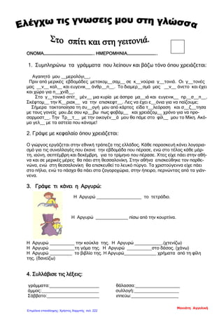 ΟΝΟΜΑ………………………………………………….. ΗΜΕΡΟΜΗΝΙΑ……………………………..
1. Συμπληρώνω τα γράμματα που λείπουν και βάζω τόνο όπου χρειάζεται:
Αγαπητό μου __μερολόγι__,
Πριν από μερικές εβδομάδες μετακομ__σαμ__ σε κ__νούρια γ__τονιά. Οι γ__τονές
μας __ν__ καλ__ και ευγενικ__ άνθρ__π__. Το διαμερ__σμά μας __ν__ άνετο και έχει
και χώρο για π__χνίδ__.
Στο γ__τονικό σπίτ_ μέν__ μια κυρία με άσπρα μα__ιά και ευγενικ__ πρ__σ__π__.
Σκέφτομ__ την Κ__ριακ__ να την επισκεφτ__. Λες να έχει ε__όνια για να παίζουμε;
Σήμερα τακτοποίησα τη συ__ογή μου από κάρτες είδα τ__λεόραση και σ__ζ__τησα
με τους γονείς μου.Δε σου κρ__βω πως φοβάμ__ και χρειάζομ__ χρόνο για να προ-
σαρμοστ__. Την Τρ__τ__ με την οικογέν__ά μου θα πάμε στο φίλ__ μου το Μίκη. Ακό-
μα γελ__ με τα αστεία που κάναμε!
2. Γράψε με κεφαλαίο όπου χρειάζεται:
Ο γιώργος εργάζεται στην εθνική τράπεζα της ελλάδος. Κάθε παρασκευή κάνει λογαρια-
σμό για τις συναλλαγές που έκανε την εβδομάδα που πέρασε, ενώ στο τέλος κάθε μάρ-
τη, ιούνη, σεπτέμβρη και δεκέμβρη, για το τρίμηνο που πέρασε. Χτες είχε πάει στην αθή-
να και σε μερικές μέρες θα πάει στη θεσσαλονίκη. Στην αθήνα επισκεύθηκε τον παρθε-
νώνα, ενώ στη θεσσαλονίκη θα επισκευθεί το λευκό πύργο. Τα χριστούγεννα είχε πάει
στο πήλιο, ενώ το πάσχα θα πάει στα ζαγοροχώρια, στην ήπειρο, περνώντας από τα γιάν-
νενα.
3. Γράψε τι κάνει η Αργυρώ:
Η Αργυρώ __________________ το τετράδιο.
Η Αργυρώ _____________ πίσω από την κουρτίνα.
Η Αργυρώ __________ την κούκλα της. Η Αργυρώ ___________.(χτενίζω)
Η Αργυρώ __________τη γόμα της. Η Αργυρώ __________στο δάσος. (χάνω)
Η Αργυρώ _________ το βιβλίο της. Η Αργυρώ_____________ χρήματα από τη φίλη
της. (δανείζω)
4. Συλλάβισε τις λέξεις:
γράμματα:____________________ θάλασσα:__________________
άμμος:_______________________ συλλογή:__________________
Σάββατο:_____________________ ιππεύω:___________________
Μανιάτη Αγγελική
Επιμέλεια επανάληψης: Χρήστος Χαρμπής σελ. 222
 