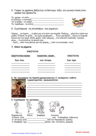 5. Γράψε τις φράσεις βάζοντας τη δεύτερη λέξη στη γενική πτώση στον
αριθμό που βρίσκεται:
Το χρώμα - το σπίτι:________________________________
Η συλλογή - ο παππούς:______________________________
Τα τετράδια - τα παιδιά:______________________________
Τα παράθυρα - τα σπίτια_____________________________
6. Συμπλήρωσε τις καταλήξεις των ρημάτων:
Χαίρομ__ να έρχοντ__ οι φίλοι μου στο σπίτι για παιχνίδι. Παίζουμ__ χίλια δυο τρελά παι-
χνίδια. Ο Νίκος τα φυλά__ και εμείς κρυβόμαστ__ . Όταν μας βρίσκ__ όλους το παιχνίδι
ξεκινά από την αρχή. Άλλες φορές πάλι τρέχουμ__ στο απέναντι οικόπεδο. Ξεσηκώ-
μουμ__ τη γειτονιά με τις φωνές μας.
Αγαπ__ πολύ τους φίλους μου και χαίρομ__ πολύ τη συντροφιά τους!
7. Κλίνε τα ρήματα:
ΕΝΕΣΤΩΤΑΣ
ΕΝΕΡΓΗΤΙΚΗ ΦΩΝΗ ΠΑΘΗΤΙΚΗ ΦΩΝΗ ΕΝΕΣΤΩΤΑΣ
Εγώ λύνω εγώ λύνομαι Εγώ είμαι
_________________ ________________ _______________
_________________ ________________ _______________
_________________ ________________ _______________
_________________ ________________ _______________
_________________ ________________ _______________
8 . Να περιγράψεις τον Ηρακλή χρησιμοποιώντας 6 τουλάχιστον επίθετα
( χαρακτηριστικά , προσωπικότητα):
___________________________________________________
___________________________________________________
___________________________________________________
___________________________________________________
___________________________________________________
___________________________________________________
___________________________________________________
9 . Συμπλήρωσε τις προτάσεις:
Παρασκευάς Ελένη Βαρβάρα Αντώνης
Η Ελένη είναι _________________________ από τη Βαρβάρα. (αδύνατη)
Ο Αντώνης είναι __________________ από τον Παρασκευά. (ψηλός)
Η Βαρβάρα έχει ________________ μαλλιά από την Ελένη. (μακριά)
Μανιάτη Αγγελική
Επιμέλεια επανάληψης: Χρήστος Χαρμπής σελ. 223
 