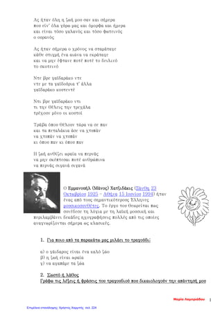 Ας ήταν όλη η ζωή μου σαν και σήμερα
που είν' όλα γύρω μας και όμορφα και ήμερα
και είναι τόσο γαλανός και τόσο φωτεινός
ο ουρανός
Ας ήταν σήμερα ο χρόνος να σταμάταγε
κάθε στιγμή ένα αιώνα να εκράταγε
και να μην έφτανε ποτέ ποτέ το δειλινό
το σκοτεινό
Ντε βρε γαϊδαράκο ντε
ντε με τα γαϊδούρια τ' άλλα
γαϊδαράκο κουτεντέ
Ντι βρε γαϊδαράκο ντι
τι την θέλεις την τρεχάλα
τρέχουν μόνο οι κουτοί
Τράβα όπου θέλουν τώρα να σε παν
και τα πεταλάκια άσε να χτυπάν
να χτυπάν να χτυπάν
κι όπου παν κι όπου παν
Η ζωή ανθίζει ωραία να περνάς
να μην σκέπτεσαι ποτέ ανθρώπινα
να περνάς σιγανά σιγανά
Ο Εμμανουήλ (Μάνος) Χατζιδάκις (Ξάνθη 23
Οκτωβρίου 1925 – Αθήνα 15 Ιουνίου 1994) ήταν
ένας από τους σημαντικότερους Έλληνες
μουσικοσυνθέτες. Το έργο του θεωρείται πως
συνέδεσε τη λόγια με τη λαϊκή μουσική και
περιλαμβάνει δεκάδες ηχογραφήσεις πολλές από τις οποίες
αναγνωρίζονται σήμερα ως κλασικές.
1. Για ποιο από τα παρακάτω μας μιλάει το τραγούδι;
α) ο γάιδαρος είναι ένα καλό ζώο
β) η ζωή είναι ωραία
γ) να αγαπάμε τα ζώα
2. Σωστό ή λάθος
Γράφω τις λέξεις ή φράσεις του τραγουδιού που δικαιολογούν την απάντησή μου
Μαρία Λαμπριάδου 1
Επιμέλεια επανάληψης: Χρήστος Χαρμπής σελ. 224
 