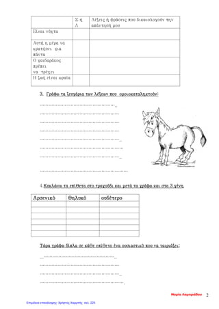 3. Γράφω τα ζευγάρια των λέξεων που ομοιοκαταληκτούν:
……………………………………………..
………………………………………………
………………………………………………
………………………………………………
………………………………………………..
…………………………………………………
………………………………………………..
……………………………………………………
4.Κυκλώνω τα επίθετα στο τραγούδι και μετά τα γράφω και στα 3 γένη
Αρσενικό Θηλυκό ουδέτερο
Τώρα γράφω δίπλα σε κάθε επίθετο ένα ουσιαστικό που να ταιριάζει:
...…………………………………………..
………………………………………………
………………………………………………..
………………………………………………….
Σ ή
Λ
Λέξεις ή φράσεις που δικαιολογούν την
απάντησή μου
Είναι νύχτα
Αυτή η μέρα να
κρατήσει για
πάντα
Ο γαιδαράκος
πρέπει
να τρέχει
Η ζωή είναι ωραία
Μαρία Λαμπριάδου 2
Επιμέλεια επανάληψης: Χρήστος Χαρμπής σελ. 225
 