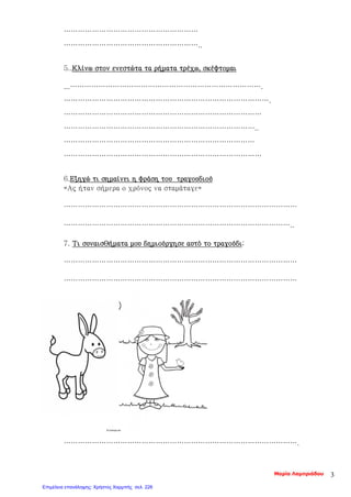 …………………………………………………
…………………………………………………..
5..Κλίνω στον ενεστώτα τα ρήματα τρέχω, σκέφτομαι
...……………………………………………………………………….
…………………………………………………………………………….
…………………………………………………………………………
………………………………………………………………………..
………………………………………………………………………
…………………………………………………………………………
6.Εξηγώ τι σημαίνει η φράση του τραγουδιού
«Ας ήταν σήμερα ο χρόνος να σταμάταγε»
………………………………………………………………………………………
……………………………………………………………………………………..
7. Τι συναισθήματα μου δημιούργησε αυτό το τραγούδι;
………………………………………………………………………………………
………………………………………………………………………………………
……………………………………………………………………………………….
Μαρία Λαμπριάδου 3
Επιμέλεια επανάληψης: Χρήστος Χαρμπής σελ. 226
 