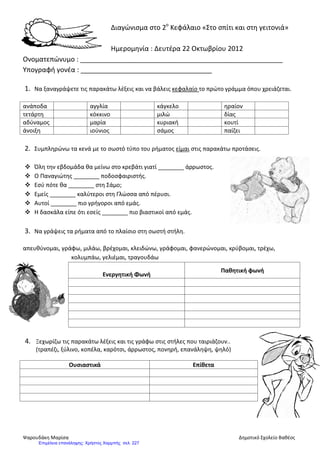 Διαγώνισμα στο 2ο
Κεφάλαιο «Στο σπίτι και στη γειτονιά»
Ημερομηνία : Δευτέρα 22 Οκτωβρίου 2012
Ονοματεπώνυμο : ______________________________________________________
Υπογραφή γονέα : ___________________________________
1. Να ξαναγράψετε τις παρακάτω λέξεις και να βάλεις κεφαλαίο το πρώτο γράμμα όπου χρειάζεται.
ανάποδα αγγλία κάγκελο ηραίον
τετάρτη κόκκινο μιλώ δίας
αδύναμος μαρία κυριακή κουτί
άνοιξη ιούνιος σάμος παίζει
2. Συμπληρώνω τα κενά με το σωστό τύπο του ρήματος είμαι στις παρακάτω προτάσεις.
 Όλη την εβδομάδα θα μείνω στο κρεβάτι γιατί ________ άρρωστος.
 Ο Παναγιώτης ________ ποδοσφαιριστής.
 Εσύ πότε θα ________ στη Σάμο;
 Εμείς ________ καλύτεροι στη Γλώσσα από πέρυσι.
 Αυτοί ________ πιο γρήγοροι από εμάς.
 Η δασκάλα είπε ότι εσείς ________ πιο βιαστικοί από εμάς.
3. Να γράψεις τα ρήματα από το πλαίσιο στη σωστή στήλη.
απευθύνομαι, γράφω, μιλάω, βρέχομαι, κλειδώνω, γράφομαι, φανερώνομαι, κρύβομαι, τρέχω,
κολυμπάω, γελιέμαι, τραγουδάω
Ενεργητική Φωνή
Παθητική φωνή
4. Ξεχωρίζω τις παρακάτω λέξεις και τις γράφω στις στήλες που ταιριάζουν..
(τραπέζι, ξύλινο, κοπέλα, καρότσι, άρρωστος, πονηρή, επανάληψη, ψηλό)
Ουσιαστικά Επίθετα
#2
Ψαρουδάκη Μαρίσα Δημοτικό Σχολείο Βαθέος
Επιμέλεια επανάληψης: Χρήστος Χαρμπής σελ. 227
 