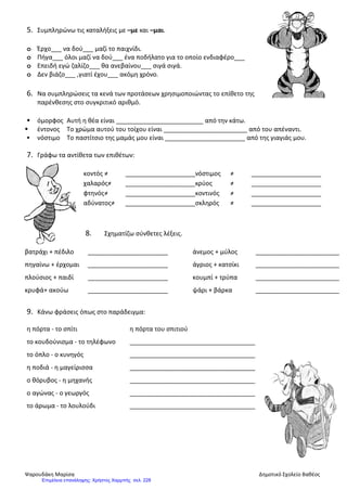 5. Συμπληρώνω τις καταλήξεις με –με και –μαι.
o Έρχο___ να δού___ μαζί το παιχνίδι.
o Πήγα___ όλοι μαζί να δού___ ένα ποδήλατο για το οποίο ενδιαφέρο___
o Επειδή εγώ ζαλίζο___ θα ανεβαίνου___ σιγά σιγά.
o Δεν βιάζο___ ,γιατί έχου___ ακόμη χρόνο.
6. Να συμπληρώσεις τα κενά των προτάσεων χρησιμοποιώντας το επίθετο της
παρένθεσης στο συγκριτικό αριθμό.
 όμορφος Αυτή η θέα είναι _________________________ από την κάτω.
 έντονος Το χρώμα αυτού του τοίχου είναι ________________________ από του απέναντι.
 νόστιμο Το παστίτσιο της μαμάς μου είναι _______________________ από της γιαγιάς μου.
7. Γράφω τα αντίθετα των επιθέτων:
κοντός ≠ ____________________νόστιμος ≠ ____________________
χαλαρός≠ ____________________κρύος ≠ ____________________
φτηνός≠ ____________________κοντινός ≠ ____________________
αδύνατος≠ ____________________σκληρός ≠ ____________________
8. Σχηματίζω σύνθετες λέξεις.
βατράχι + πέδιλο _______________________ άνεμος + μύλος ________________________
πηγαίνω + έρχομαι _______________________ άγριος + κατσίκι ________________________
πλούσιος + παιδί _______________________ κουμπί + τρύπα ________________________
κρυφά+ ακούω _______________________ ψάρι + βάρκα ________________________
9. Κάνω φράσεις όπως στο παράδειγμα:
η πόρτα - το σπίτι η πόρτα του σπιτιού
το κουδούνισμα - το τηλέφωνο ____________________________________
το όπλο - ο κυνηγός ____________________________________
η ποδιά - η μαγείρισσα ____________________________________
ο θόρυβος - η μηχανής ____________________________________
ο αγώνας - ο γεωργός ____________________________________
το άρωμα - το λουλούδι ____________________________________
Ψαρουδάκη Μαρίσα Δημοτικό Σχολείο Βαθέος
Επιμέλεια επανάληψης: Χρήστος Χαρμπής σελ. 228
 