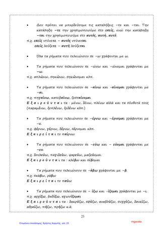 23
• ∆εν πρέπει να µπερδεύουµε τις καταλήξεις –τε και –ται. Την
κατάληξη –τε την χρησιµοποιούµε στο εσείς, ενώ την κατάληξη
–ται την χρησιµοποιούµε στο αυτός, αυτή, αυτό.
π.χ. εσείς ντύνετε – αυτός ντύνεται
εσείς λούζετε – αυτή λούζεται
• Όλα τα ρήµατα που τελειώνουν σε –ω γράφονται µε ω.
• Τα ρήµατα που τελειώνουν σε –ώνω και –ώνοµαι γράφονται µε
–ω.
π.χ. απλώνω, σηκώνω, σηκώνοµαι κλπ.
• Τα ρήµατα που τελειώνουν σε –αίνω και -αίνοµαι γράφονται µε
–αι.
π.χ. πηγαίνω, κατεβαίνω, ζεσταίνοµαι
Ε ξ α ι ρ ο ύ ν τ α ι τα : µένω, δένω, πλένω αλλά και τα σύνθετά τους
(παραµένω, ξεπλένω, ξεδένω κλπ.)
• Τα ρήµατα που τελειώνουν σε –έρνω και –έρνοµαι γράφονται µε
–ε.
π.χ. φέρνω, γέρνω, δέρνω, σέρνοµαι κλπ.
Ε ξ α ι ρ ε ί τ α ι το παίρνω.
• Τα ρήµατα που τελειώνουν σε –εύω και – εύοµαι γράφονται µε
–ευ.
π.χ. δουλεύω, παγιδεύω, ψαρεύω, µαζεύοµαι
Ε ξ α ι ρ ο ύ ν τ α ι τα : κλέβω και σέβοµαι
• Τα ρήµατα που τελειώνουν σε –άβω γράφονται µε –β.
π.χ. σκάβω, ράβω
Ε ξ α ι ρ ε ί τ α ι το παύω
• Τα ρήµατα που τελειώνουν σε – ίζω και -ίζοµαι γράφονται µε –ι.
π.χ. αρχίζω, βαδίζω, αγωνίζοµαι
Ε ξ α ι ρ ο ύ ν τ α ι τα : δακρύζω, σφύζω, αναβλύζω, συγχύζω, δανείζω,
αθροίζω, πήζω, πρήζω κ.ά.
mgavala
Επιμέλεια επανάληψης: Χρήστος Χαρμπής σελ. 23
 