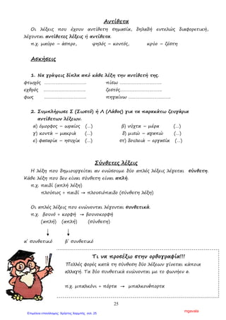 25
Αντίθετα
Οι λέξεις που έχουν αντίθετη σηµασία, δηλαδή εντελώς διαφορετική,
λέγονται αντίθετες λέξεις ή αντίθετα.
π.χ. µαύρο – άσπρο, ψηλός – κοντός, κρύο – ζέστη
Ασκήσεις
1. Να γράψεις δίπλα από κάθε λέξη την αντίθετή της.
φτωχός ……………………………. πίσω …………………………….
εχθρός ……………………………. ζεστός…………………………….
φως ……………………………. πηγαίνω …………………………….
2. Συµπλήρωσε Σ (Σωστό) ή Λ (Λάθος) για τα παρακάτω ζευγάρια
αντίθετων λέξεων.
α) όµορφος – ωραίος (…) β) νύχτα – µέρα (…)
γ) κοντά – µακριά (…) δ) µισώ – αγαπώ (…)
ε) φασαρία – ησυχία (…) στ) δουλειά – εργασία (…)
Σύνθετες λέξεις
Η λέξη που δηµιουργείται αν ενώσουµε δύο απλές λέξεις λέγεται σύνθετη.
Κάθε λέξη που δεν είναι σύνθετη είναι απλή.
π.χ. παιδί (απλή λέξη)
πλούσιος + παιδί → πλουσιόπαιδο (σύνθετη λέξη)
Οι απλές λέξεις που ενώνονται λέγονται συνθετικά.
π.χ. βουνό + κορφή → βουνοκορφή
(απλή) (απλή) (σύνθετη)
α΄ συνθετικό β΄ συνθετικό
Τι να προσέξω στην ορθογραφία!!!
Πολλές φορές κατά τη σύνθεση δύο λέξεων γίνεται κάποια
αλλαγή. Τα δύο συνθετικά ενώνονται µε το φωνήεν ο.
π.χ. µπαλκόνι + πόρτα → µπαλκονόπορτα
mgavala
Επιμέλεια επανάληψης: Χρήστος Χαρμπής σελ. 25
 