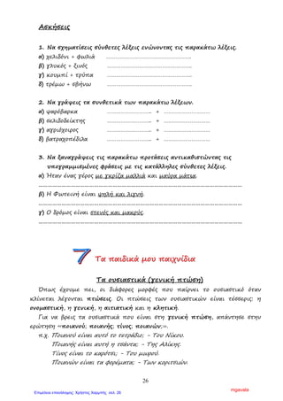 26
Ασκήσεις
1. Να σχηµατίσεις σύνθετες λέξεις ενώνοντας τις παρακάτω λέξεις.
α) χελιδόνι + φωλιά ……………………………………………….
β) γλυκός + ξινός ……………………………………………….
γ) κουµπί + τρύπα ……………………………………………….
δ) τρέµω + σβήνω ……………………………………………….
2. Να γράψεις τα συνθετικά των παρακάτω λέξεων.
α) ψαρόβαρκα ……………………….. + …………………………
β) σελιδοδείκτης ……………………….. + …………………………
γ) αγριόχοιρος ……………………….. + …………………………
δ) βατραχοπέδιλα ……………………….. + …………………………
3. Να ξαναγράψεις τις παρακάτω προτάσεις αντικαθιστώντας τις
υπογραµµισµένες φράσεις µε τις κατάλληλες σύνθετες λέξεις.
α) Ήταν ένας γέρος µε γκρίζα µαλλιά και µαύρα µάτια.
……………………………………………………………………………………………………………………
β) Η Φωτεινή είναι ψηλή και λιγνή.
……………………………………………………………………………………………………………………
γ) Ο δρόµος είναι στενός και µακρύς.
……………………………………………………………………………………………………………………
ΤΤΤααα πππαααιιιδδδιιικκκάάά µµµοοουυυ πππαααιιιχχχνννίίίδδδιιιααα
Τα ουσιαστικά (γενική πτώση)
Όπως έχουµε πει, οι διάφορες µορφές που παίρνει το ουσιαστικό όταν
κλίνεται λέγονται πτώσεις. Οι πτώσεις των ουσιαστικών είναι τέσσερις: η
ονοµαστική, η γενική, η αιτιατική και η κλητική.
Για να βρεις τα ουσιαστικά που είναι στη γενική πτώση, απάντησε στην
ερώτηση «ποιανού; ποιανής; τίνος; ποιανών;».
π.χ. Ποιανού είναι αυτό το τετράδιο; - Του Νίκου.
Ποιανής είναι αυτή η τσάντα; - Της Αλίκης.
Τίνος είναι το καρότσι; - Του µωρού.
Ποιανών είναι τα φορέµατα; - Των κοριτσιών.
mgavala
Επιμέλεια επανάληψης: Χρήστος Χαρμπής σελ. 26
 