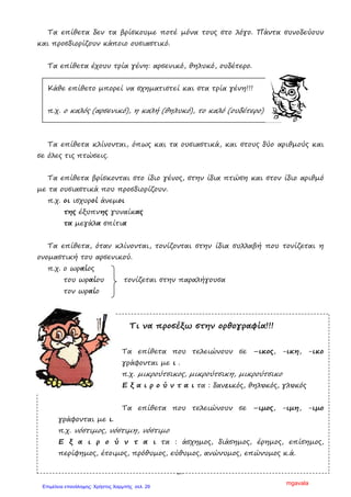 29
Τα επίθετα δεν τα βρίσκουµε ποτέ µόνα τους στο λόγο. Πάντα συνοδεύουν
και προσδιορίζουν κάποιο ουσιαστικό.
Τα επίθετα έχουν τρία γένη: αρσενικό, θηλυκό, ουδέτερο.
Κάθε επίθετο µπορεί να σχηµατιστεί και στα τρία γένη!!!
π.χ. ο καλός (αρσενικό), η καλή (θηλυκό), το καλό (ουδέτερο)
Τα επίθετα κλίνονται, όπως και τα ουσιαστικά, και στους δύο αριθµούς και
σε όλες τις πτώσεις.
Τα επίθετα βρίσκονται στο ίδιο γένος, στην ίδια πτώση και στον ίδιο αριθµό
µε τα ουσιαστικά που προσδιορίζουν.
π.χ. οι ισχυροί άνεµοι
της έξυπνης γυναίκας
τα µεγάλα σπίτια
Τα επίθετα, όταν κλίνονται, τονίζονται στην ίδια συλλαβή που τονίζεται η
ονοµαστική του αρσενικού.
π.χ. ο ωραίος
του ωραίου τονίζεται στην παραλήγουσα
τον ωραίο
Τι να προσέξω στην ορθογραφία!!!
Τα επίθετα που τελειώνουν σε –ικος, -ικη, -ικο
γράφονται µε ι .
π.χ. µικρούτσικος, µικρούτσικη, µικρούτσικο
Ε ξ α ι ρ ο ύ ν τ α ι τα : δανεικός, θηλυκός, γλυκός
Τα επίθετα που τελειώνουν σε –ιµος, -ιµη, -ιµο
γράφονται µε ι.
π.χ. νόστιµος, νόστιµη, νόστιµο
Ε ξ α ι ρ ο ύ ν τ α ι τα : άσχηµος, διάσηµος, έρηµος, επίσηµος,
περίφηµος, έτοιµος, πρόθυµος, εύθυµος, ανώνυµος, επώνυµος κ.ά.
mgavala
Επιμέλεια επανάληψης: Χρήστος Χαρμπής σελ. 29
 