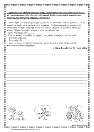 Χρησιμοποιώ τα επίθετα της παρένθεσης και ζωντανεύω το κείμενο που ακολουθεί (
καταπράσινο, ολοστρόγγυλο ,σταχτιές, μικροί, βαθιά, καστανωποί, κοντόχοντρο,
σταχτιές, καλοχτισμένη, γρήγορο, καινούρια) :
Είναι νύχτα. Στο φεγγαρόφωτο γυάλιζε μια φωλιά πάνω στο κλαδί ενός πεύκου. Όλα τα
πουλιά και τα δέντρα κοιμούνται μέσα στο δάσος. Οι δυο τρυποφράχτες κοιμούνται κι
αυτοί τούτη τη νύχτα μέσα στη φωλιά τους και δεν μπορούν να ακούσουν τίποτα, μα
τίποτα. Είχαν αποκοιμηθεί πάνω στα πέντε αυγουλάκια τους.
Μόνο το φεγγάρι είδε…………
Είδε τον κούκο, το πουλί με τις γραμμές, να κρατάει στο ράμφος του ένα αυγό.
Ένα αυγό με βούλες.
Το φεγγάρι είδε ……………
Είδε τον κούκο να πηγαίνει με πέταγμα και να το αφήνει μέσα στη φωλιά, που
κοιμούνται οι δυο τρυποφράχτες.
( Ελένη Βαλαβάνη : Το χρυσό ρόδι)
Αννα Μουντράκη
Επιμέλεια επανάληψης: Χρήστος Χαρμπής σελ. 39
 