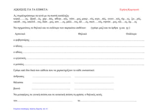 ΑΣΚΗΣΕΙΣ ΓΙΑ ΤΑ ΕΠΙΘΕΤΑ: Ειρήνη Κομνηνού
Ας συμπληρώσουμε τα κενά με τη σωστή κατάληξη:
κεφαλ……ος, βραδ…ός, χαρ…πός, αθλητ…κός, νόστ…μος, μακρ…νός, αγρι…πός, ευγεν…κός, τίμ…ος, ζω…ρός,
υπεύθ…νος, επικίνδ…νος, διάσ…μος, αστ…..ος, μάλλ…νος, άδ…..ος, σκοτ…..νός, νηστίσ…μος, τέλ….ος, όμ….ος
Να σχηματίσεις το θηλυκό και το ουδέτερο των παρακάτω επιθέτων: (γράψε μαζί και τα άρθρα η και το )
Αρσενικό Θηλυκό Ουδέτερο
ο φοβητσιάρης …………………………………………………………………………………………………………………..
ο άδειος…………………………………………………………………………………………………………………………..
ο αθώος…………………………………………………………………………………………………………………………..
ο εργατικός………………………………………………………………………………………………………………………
ο μεσαίος………………………………………………………………………………………………………………………...
Γράψε από δύο δικά σου επίθετα που να χαρακτηρίζουν το κάθε ουσιαστικό:
άνθρωπος …………………………………….. ………………………………………
θάλασσα …………………………………….. ………………………………………
βουνό …………………………………….. ………………………………………
Να μεταφέρεις σε γενική πτώση και σε αιτιατική πτώση τη φράση: ο θηλυκός αετός
του……………………………………………………… το………………………………………………………..
Επιμέλεια επανάληψης: Χρήστος Χαρμπής σελ. 41
 