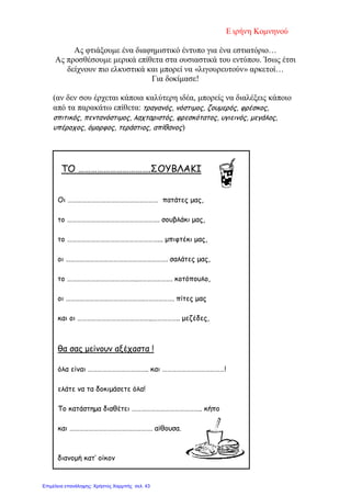 Ε ιρήνη Κομνηνού
Ας φτιάξουμε ένα διαφημιστικό έντυπο για ένα εστιατόριο…
Ας προσθέσουμε μερικά επίθετα στα ουσιαστικά του εντύπου. Ίσως έτσι
δείχνουν πιο ελκυστικά και μπορεί να «λιγουρευτούν» αρκετοί…
Για δοκίμασε!
(αν δεν σου έρχεται κάποια καλύτερη ιδέα, μπορείς να διαλέξεις κάποιο
από τα παρακάτω επίθετα: τραγανός, νόστιμος, ζουμερός, φρέσκος,
σπιτικός, πεντανόστιμος, λαχταριστός, φρεσκότατος, υγιεινός, μεγάλος,
υπέροχος, όμορφος, τεράστιος, απίθανος)
ΤΟ …………………………….ΣΟΥΒΛΑΚΙ
Οι ………………………………………………… πατάτες μας,
το …………………………………………………. σουβλάκι μας,
το …………………………………………………... μπιφτέκι μας,
οι ………………………………………………………. σαλάτες μας,
το ……………………………………..…………………. κοτόπουλο,
οι ………………………………………….………………. πίτες μας
και οι ………………………………………..…………….. μεζέδες,
θα σας μείνουν αξέχαστα !
όλα είναι ……………………………….. και …………………………………!
ελάτε να τα δοκιμάσετε όλα!
Το κατάστημα διαθέτει …………………………………….. κήπο
και ……………………………………………. αίθουσα.
διανομή κατ’ οίκον
Επιμέλεια επανάληψης: Χρήστος Χαρμπής σελ. 43
 