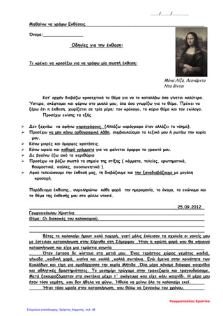 ………/………./……………..
Μαθαίνω να γράφω Εκθέσεις
Όνομα:
Οδηγίες για την έκθεση:
Τι πρέπει να προσέξω για να γράψω μία σωστή έκθεση:
Μόνα Λίζα, Λεονάρντο
Ντα Βίντσι
Κατ’ αρχήν διαβάζω προσεχτικά το θέμα για να το καταλάβω όσο γίνεται καλύτερα.
Ύστερα, σκέφτομαι και φέρνω στο μυαλό μου, όλα όσα γνωρίζω για το θέμα. Πρέπει να
ξέρω ότι η έκθεση, χωρίζεται σε τρία μέρη: τον πρόλογο, το κύριο θέμα και τον επίλογο.
Προσέχω επίσης τα εξής
 Δεν ξεχνάω να αφήνω παραγράφους. (Αλλάζω παράγραφο όταν αλλάζει το νόημα).
 Προσέχω να μην κάνω ορθογραφικά λάθη, συμβουλεύομαι το λεξικό μου ή ρωτάω την κυρία
μου.
 Κάνω μικρές και όμορφες προτάσεις.
 Κάνω ωραία και καθαρά γράμματα για να φαίνεται όμορφο το γραπτό μου.
 Δε βγαίνω έξω από τα περιθώρια
 Προσέχω να βάζω σωστά τα σημεία της στίξης ( κόμματα, τελείες, ερωτηματικά,
θαυμαστικά, παύλες, αποσιωπητικά ).
 Αφού τελειώσουμε την έκθεσή μας, τη διαβάζουμε και την ξαναδιαβάζουμε με μεγάλη
_προσοχή.
Παράδειγμα έκθεσης… συμπληρώνω κάθε φορά την ημερομηνία, το όνομα, το επώνυμο και
το θέμα της έκθεσής μου στο φύλλο ντοσιέ.
25.09.2012
Γεωργοπόυλου Χριστίνα
Θέμα: Οι διακοπές του καλοκαιριού.
Φέτος το καλοκαίρι ήμουν πολύ τυχερή, γιατί μόλις έκλεισαν τα σχολεία οι γονείς μου
με έστειλαν κατασκήνωση στην Κόρινθο στη Σάμερφαν .Ήταν η πρώτη φορά που θα πήγαινα
κατασκήνωση και είχα μια τεράστια αγωνία
. Όταν έφτασα δε πίστευα στα ματιά μου. Ένας τεράστιος χώρος γεμάτος παιδιά,
γήπεδα ,παιδική χαρά, πισίνα και πολλά ,πολλά σπιτάκια. Εγώ έμεινα στην κοινότητα των
Κυκλάδων και είχα για ομαδάρχισσα την κυρία Μήτιδα .Όλη μέρα κάναμε διάφορα παιχνίδια
και αθλητικές δραστηριότητες. Το μεσημέρι τρώγαμε στην τραπεζαρία και τραγουδούσαμε.
Μετά ξεκουραζόμασταν στα σπιτάκια μέχρι τ΄ απόγευμα που είχε πάλι παιχνίδι. Η μέρα μου
ήταν τόσο γεμάτη, που δεν ήθελα να φύγω. Ήθελα να μείνω όλο το καλοκαίρι εκεί.
Ήταν τόσο ωραία στην κατασκήνωση, που θέλω να ξαναπάω του χρόνου.
Γεωργοπούλου Χριστίνα
Επιμέλεια επανάληψης: Χρήστος Χαρμπής σελ. 46
 