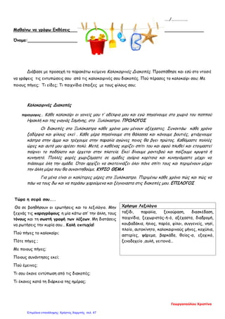 ………/………./……………..
Μαθαίνω να γράφω Εκθέσεις
Όνομα:
Διάβασε με προσοχή το παρακάτω κείμενο Καλοκαιρινές Διακοπές. Προσπάθησε και εσύ στο ντοσιέ
να γράψεις τις εντυπώσεις σου από τις καλοκαιρινές σου διακοπές. Πού πέρασες το καλοκαίρι σου; Με
ποιους πήγες; Τι είδες; Τι παιχνίδια έπαιξες με τους φίλους σου;
Καλοκαιρινές Διακοπές
παραγραφος. . Κάθε καλοκαίρι οι γονείς μου τ’ αδέλφια μου και εγώ πηγαίνουμε στο χωριό του παππού
Ηρακλή και της γιαγιάς Ισμήνης, στο Ξυλόκαστρο. ΠΡΟΛΟΓΟΣ
Οι διακοπές στο Ξυλόκαστρο κάθε χρόνο μου μένουν αξέχαστες. Συναντάω κάθε χρόνο
ξαδέρφια και φίλους εκεί . Κάθε μέρα πηγαίνουμε στη θάλασσα και κάνουμε βουτιές, φτιάχνουμε
κάστρα στην άμμο και τρέχουμε στην παραλία αγώνες ποιος θα βγει πρώτος. Καθόμαστε πολλές
ώρες και αυτό μου αρέσει πολύ. Μετά, ο καθένας γυρίζει σπίτι του και αφού πλυθεί και ετοιμαστεί
παίρνει το ποδήλατο και έρχεται στην πλατεία. Εκεί δίνουμε ραντεβού και παίζουμε κρυφτό ή
κυνηγητό. Πολλές φορές χωριζόμαστε σε ομάδες αγόρια κορίτσια και κυνηγιόμαστε μέχρι να
πιάσουμε όλη την ομάδα. Όταν αρχίζει να σκοτεινιάζει όλοι πάνε σπίτι τους και περιμένουν μέχρι
την άλλη μέρα που θα συναντηθούμε. ΚΥΡΙΟ ΘΕΜΑ
Για μένα είναι οι καλύτερες μέρες στο Ξυλόκαστρο. Περιμένω κάθε χρόνο πώς και πώς να
πάω να τους δω και να περάσω χαρούμενα και ξέγνοιαστα στις διακοπές μου. ΕΠΙΛΟΓΟΣ
Τώρα η σειρά σου…..
Θα σε βοηθήσουν οι ερωτήσεις και το λεξιλόγιο. Μην
ξεχνάς τις παραγράφους η μία κάτω απ’ την άλλη, τους
τόνους και τη σωστή γραφή των λέξεων. Μη διστάσεις
να ρωτήσεις την κυρία σου… Καλή επιτυχία!
Πού πήγες το καλοκαίρι;
Πότε πήγες ;
Με ποιους πήγες;
Ποιους συνάντησες εκεί;
Πού έμεινες;
Τι σου έκανε εντύπωση από τις διακοπές;
Τι έκανες κατά τη διάρκεια της ημέρας;
Χρήσιμο Λεξιλόγιο
ταξίδι, παραλία, ξεκούραση, διασκέδαση,
παιχνίδια, ξεχωριστός-ή-ό, αξέχαστα, διαδρομή,
κουβαδάκια, ήλιος, παρέα, φίλοι, συγγενείς, νησί,
πλοίο, αυτοκίνητο, καλοκαιρινούς μήνες, κοχύλια,
αστερίες, ψάρεμα, βαρκάδα, θείος-α, εξοχικό,
ξενοδοχείο ,αυλή, γειτονιά…
Γεωργοπούλου Χριστίνα
Επιμέλεια επανάληψης: Χρήστος Χαρμπής σελ. 47
 