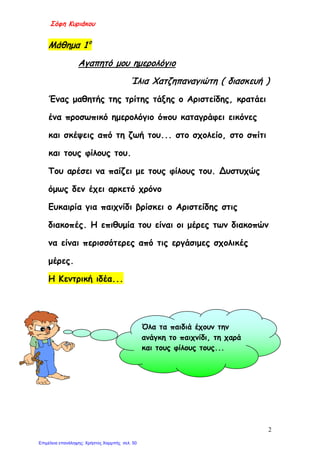 Σόφη Κυριάκου
Μάθημα 1ο
Αγαπητό μου ημερολόγιο
Ίλια Χατζηπαναγιώτη ( διασκευή )
Ένας μαθητής της τρίτης τάξης ο Αριστείδης, κρατάει
ένα προσωπικό ημερολόγιο όπου καταγράφει εικόνες
και σκέψεις από τη ζωή του... στο σχολείο, στο σπίτι
και τους φίλους του.
Του αρέσει να παίζει με τους φίλους του. Δυστυχώς
όμως δεν έχει αρκετό χρόνο
Ευκαιρία για παιχνίδι βρίσκει ο Αριστείδης στις
διακοπές. Η επιθυμία του είναι οι μέρες των διακοπών
να είναι περισσότερες από τις εργάσιμες σχολικές
μέρες.
Η Κεντρική ιδέα...
Όλα τα παιδιά έχουν την
ανάγκη το παιχνίδι, τη χαρά
και τους φίλους τους...
2
Επιμέλεια επανάληψης: Χρήστος Χαρμπής σελ. 50
 