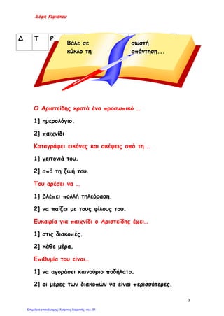 Σόφη Κυριάκου
Ο Αριστείδης κρατά ένα προσωπικό …
1] ημερολόγιο.
2] παιχνίδι
Καταγράφει εικόνες και σκέψεις από τη …
1] γειτονιά του.
2] από τη ζωή του.
Του αρέσει να …
1] βλέπει πολλή τηλεόραση.
2] να παίζει με τους φίλους του.
Ευκαιρία για παιχνίδι ο Αριστείδης έχει…
1] στις διακοπές.
2] κάθε μέρα.
Επιθυμία του είναι…
1] να αγοράσει καινούριο ποδήλατο.
2] οι μέρες των διακοπών να είναι περισσότερες.
Δ Τ Ρ Ι Τ Η Μ Β Ω Φ
Βάλε σε
κύκλο τη
σωστή
απάντηση...
3
Επιμέλεια επανάληψης: Χρήστος Χαρμπής σελ. 51
 