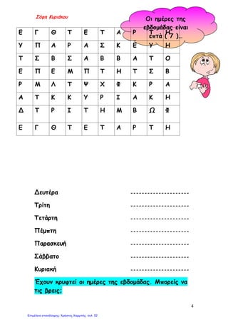 Σόφη Κυριάκου Οι ημέρες της
εβδομάδας είναι
επτά ( 7 )…
Δευτέρα
Τρίτη
Τετάρτη
Πέμπτη
Παρασκευή
Σάββατο
Κυριακή
Έχουν κρυφτεί οι ημέρες της εβδομάδας. Μπορείς να
τις βρεις;
Ε Γ Θ Τ Ε Τ Α Ρ Τ Η
Υ Π Α Ρ Α Σ Κ Ε Υ Η
Τ Σ Β Σ Α Β Β Α Τ Ο
Ε Π Ε Μ Π Τ Η Τ Σ Β
Ρ Μ Λ Τ Ψ Χ Φ Κ Ρ Α
Α Τ Κ Κ Υ Ρ Ι Α Κ Η
Δ Τ Ρ Ι Τ Η Μ Β Ω Φ
Ε Γ Θ Τ Ε Τ Α Ρ Τ Η
---------------------
---------------------
---------------------
---------------------
---------------------
---------------------
---------------------
4
Επιμέλεια επανάληψης: Χρήστος Χαρμπής σελ. 52
 