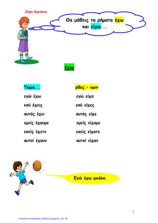 Σόφη Κυριάκου
έχω
Τώρα... χθες – πριν
εγώ έχω εγώ είχα
εσύ έχεις εσύ είχες
αυτός έχει αυτός είχε
εμείς έχουμε εμείς είχαμε
εσείς έχετε εσείς είχατε
αυτοί έχουν αυτοί είχαν
Θα μάθεις τα ρήματα έχω
και είμαι...
Εγώ έχω μπάλα.
7
Επιμέλεια επανάληψης: Χρήστος Χαρμπής σελ. 55
 