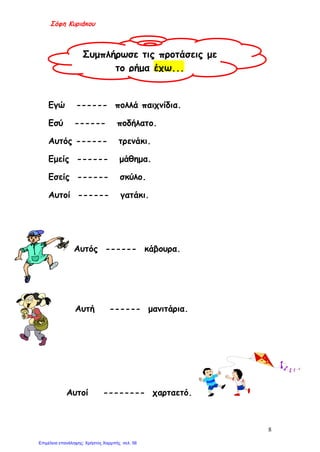 Σόφη Κυριάκου
Εγώ ------ πολλά παιχνίδια.
Εσύ ------ ποδήλατο.
Αυτός ------ τρενάκι.
Εμείς ------ μάθημα.
Εσείς ------ σκύλο.
Αυτοί ------ γατάκι.
Αυτός ------ κάβουρα.
Αυτή ------ μανιτάρια.
Αυτοί -------- χαρταετό.
Συμπλήρωσε τις προτάσεις με
το ρήμα έχω...
8
Επιμέλεια επανάληψης: Χρήστος Χαρμπής σελ. 56
 